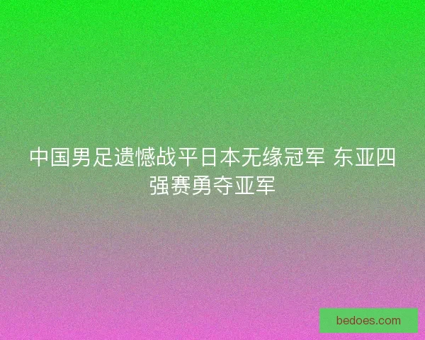 中国男足遗憾战平日本无缘冠军 东亚四强赛勇夺亚军