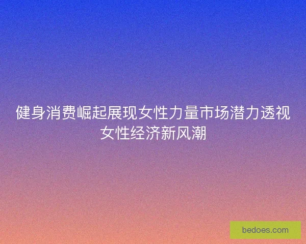健身消费崛起展现女性力量市场潜力透视女性经济新风潮