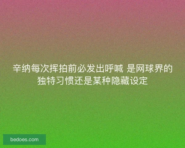 辛纳每次挥拍前必发出呼喊 是网球界的独特习惯还是某种隐藏设定