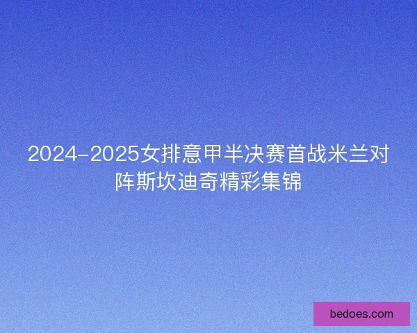 2024-2025女排意甲半决赛首战米兰对阵斯坎迪奇精彩集锦