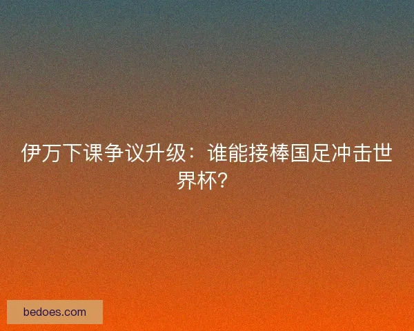 伊万下课争议升级：谁能接棒国足冲击世界杯？