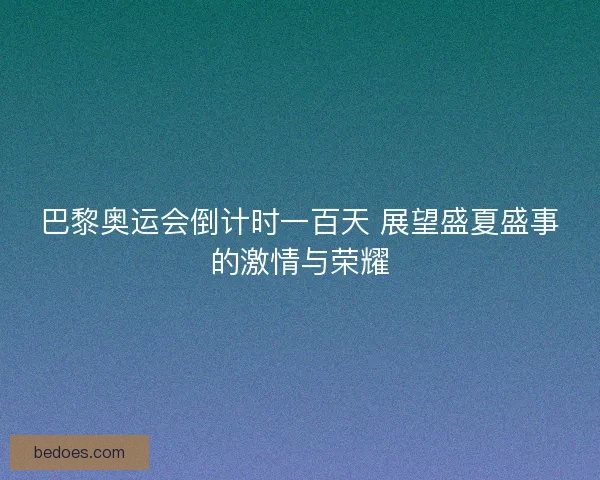 巴黎奥运会倒计时一百天 展望盛夏盛事的激情与荣耀