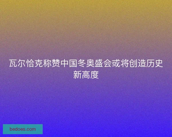 瓦尔恰克称赞中国冬奥盛会或将创造历史新高度