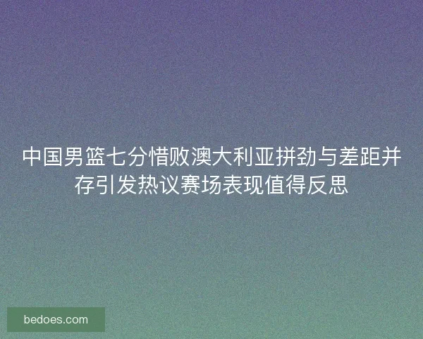 中国男篮七分惜败澳大利亚拼劲与差距并存引发热议赛场表现值得反思