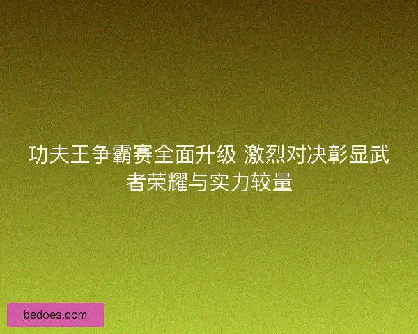 功夫王争霸赛全面升级 激烈对决彰显武者荣耀与实力较量