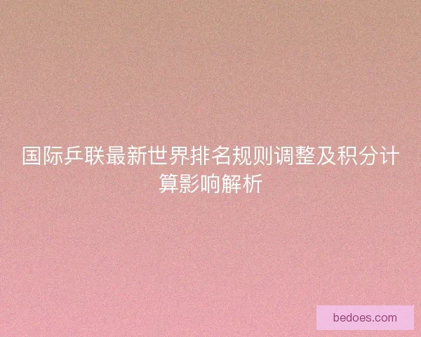 国际乒联最新世界排名规则调整及积分计算影响解析
