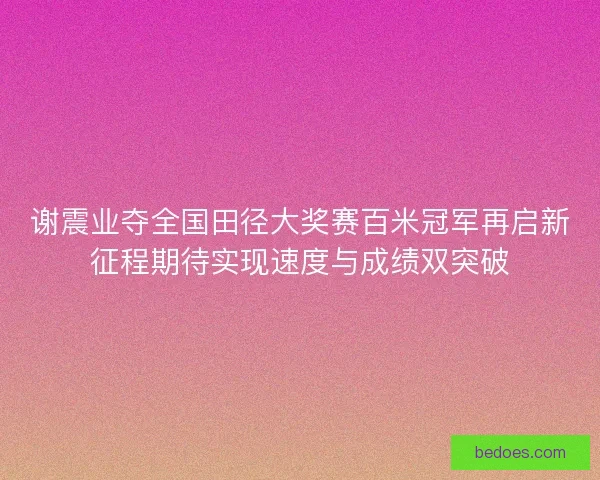 谢震业夺全国田径大奖赛百米冠军再启新征程期待实现速度与成绩双突破