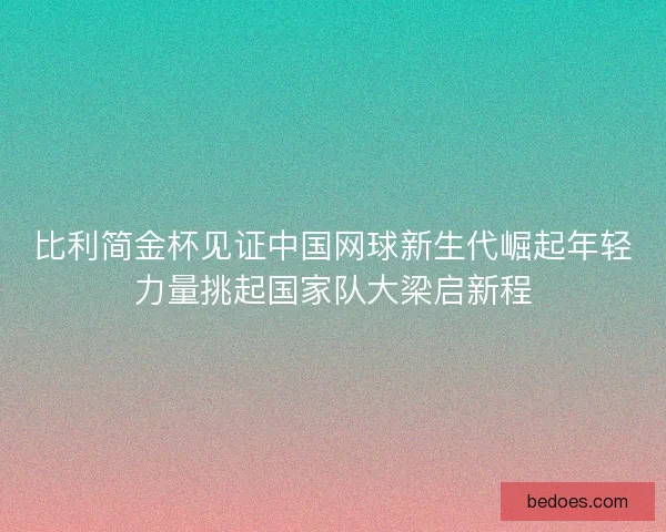 比利简金杯见证中国网球新生代崛起年轻力量挑起国家队大梁启新程