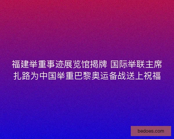 福建举重事迹展览馆揭牌 国际举联主席扎路为中国举重巴黎奥运备战送上祝福