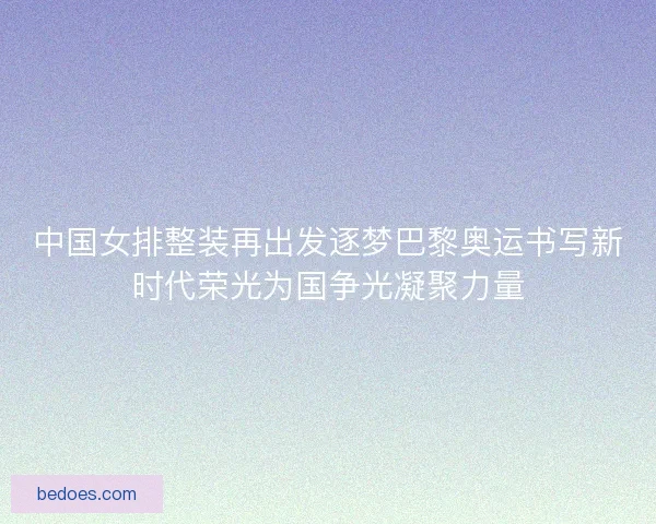 中国女排整装再出发逐梦巴黎奥运书写新时代荣光为国争光凝聚力量 中国女排整装再出发逐梦巴黎奥运书写新时代荣光为国争光凝聚力量