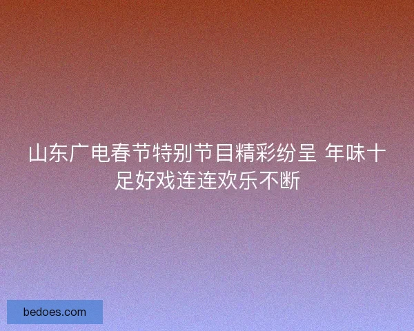 山东广电春节特别节目精彩纷呈 年味十足好戏连连欢乐不断